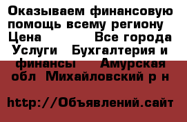 Оказываем финансовую помощь всему региону › Цена ­ 1 111 - Все города Услуги » Бухгалтерия и финансы   . Амурская обл.,Михайловский р-н